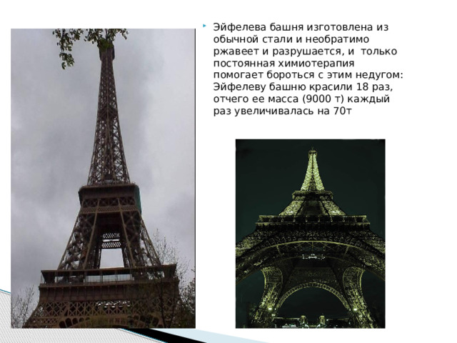 Эйфелева башня изготовлена из обычной стали и необратимо ржавеет и разрушается, и только постоянная химиотерапия помогает бороться с этим недугом: Эйфелеву башню красили 18 раз, отчего ее масса (9000 т) каждый раз увеличивалась на 70т 