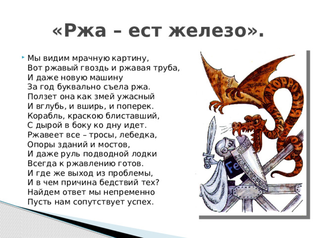 «Ржа – ест железо». Мы видим мрачную картину,  Вот ржавый гвоздь и ржавая труба,  И даже новую машину  За год буквально съела ржа.  Ползет она как змей ужасный  И вглубь, и вширь, и поперек.  Корабль, краскою блиставший,  С дырой в боку ко дну идет.  Ржавеет все – тросы, лебедка,  Опоры зданий и мостов,  И даже руль подводной лодки  Всегда к ржавлению готов.  И где же выход из проблемы,  И в чем причина бедствий тех?  Найдем ответ мы непременно  Пусть нам сопутствует успех. Трубникова Е.В.  