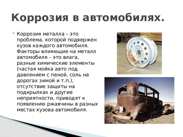 Коррозия в автомобилях. Коррозия металла – это проблема, которой подвержен кузов каждого автомобиля. Факторы влияющие на металл автомобиля – это влага, разные химические элементы (частая мойка авто под давлением с пеной, соль на дорогах зимой и т.п.), отсутствие защиты на подкрылках и другие неприятности, приводят к появлению ржавчины в разных местах кузова автомобиля. Трубникова Е.В.  