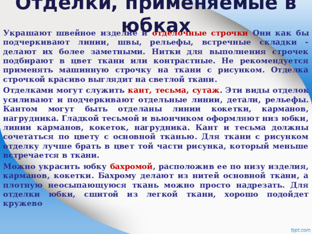 Отделки, применяемые в юбках   Украшают швейное изделие и отделочные строчки Они как бы подчеркивают линии, швы, рельефы, встречные складки - делают их более заметными. Нитки для выполнения строчек подбирают в цвет ткани или контрастные. Не рекомендуется применять машинную строчку на ткани с рисунком. Отделка строчкой красиво выглядит на светлой ткани. Отделками могут служить кант, тесьма, сутаж . Эти виды отделок усиливают и подчеркивают отдельные линии, детали, рельефы. Кантом могут быть отделаны линии кокетки, карманов, нагрудника. Гладкой тесьмой и вьюнчиком оформляют низ юбки, линии карманов, кокеток, нагрудника. Кант и тесьма должны сочетаться по цвету с основной тканью. Для ткани с рисунком отделку лучше брать в цвет той части рисунка, который меньше встречается в ткани. Можно украсить юбку бахромой , расположив ее по низу изделия, карманов, кокетки. Бахрому делают из нитей основной ткани, а плотную неосыпающуюся ткань можно просто надрезать. Для отделки юбки, сшитой из легкой ткани, хорошо подойдет кружево 