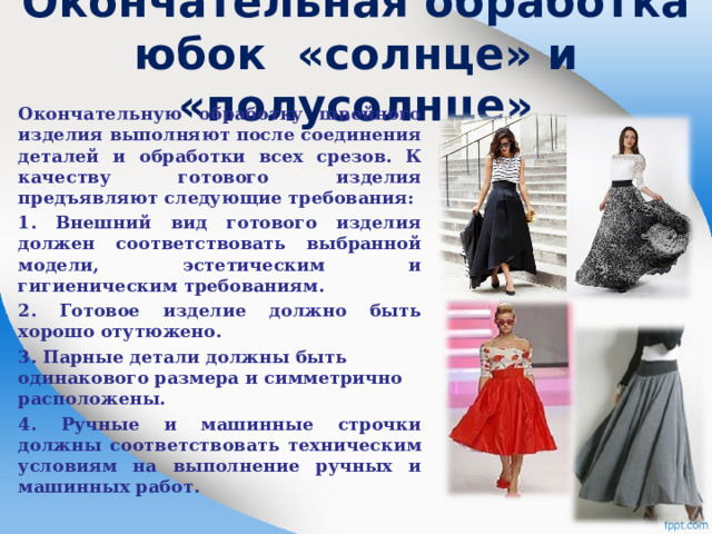 Окончательная обработка юбок «солнце» и «полусолнце»   Окончательную обработку швейного изделия выполняют после соединения деталей и обработки всех срезов. К качеству готового изделия предъявляют следующие требования: 1. Внешний вид готового изделия должен соответствовать выбранной модели, эстетическим и гигиеническим требованиям. 2. Готовое изделие должно быть хорошо отутюжено. 3. Парные детали должны быть одинакового размера и симметрично расположены. 4. Ручные и машинные строчки должны соответствовать техническим условиям на выполнение ручных и машинных работ.  