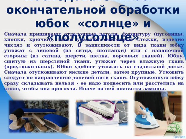   Последовательность окончательной обработки юбок «солнце» и «полусолнце»   Сначала пришивают отделочные детали, фурнитуру (пуговицы, кнопки, крючки), затем удаляют сметочные стежки, изделие чистят и отутюживают. В зависимости от вида ткани юбку утюжат с лицевой (из ситца, шотланки) или с изнаночной стороны (из сатина, шерсти, шелка, ворсовых тканей). Юбку, сшитую из шерстяной ткани, утюжат через влажную ткань (проутюжильник). Юбки удобнее утюжить на гладильной доске. Сначала отутюживают мелкие детали, затем крупные. Утюжить следует по направлению долевой нити ткани. Отутюженную юбку сразу складывать нельзя - ее надо подвесить или расстелить на столе, чтобы она просохла. Иначе на ней появятся замины .  