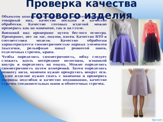 Проверка качества готового изделия Объектом контроля готовых юбок является внешний товарный вид, качество посадки и качество обработки. Качество готовых изделий можно проверить как на манекене, так и на столе. Внешний вид проверяют путем беглого осмотра. Проверяют, нет ли лас, опалов, пятен. Качество ВТО и соответствия модели. Качество обработки характеризуется симметричностью парных элементов (вытачки, рельефные швы) ровнотой швов, отделочных строчек, краев. Чтобы определить симметричность, юбку следует сложить вдоль посередине полотнищ, изнанкой внутрь и определить на ощупь. Можно определить симметричность путем измерений. Затем определить ровноту низа, манекен нужно прокрутить вокруг оси. Далее изделие нужно снять с манекена и проверить ширины подгибки и качество подшивания, качество строчек соединительных швов и обметочных строчек.  