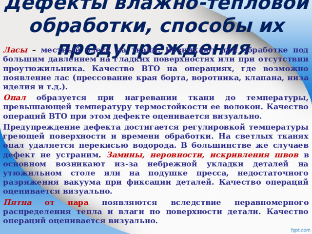  Дефекты влажно-тепловой обработки, способы их предупреждения   Ласы  – местный блеск на ткани. Возникают при обработке под большим давлением на гладких поверхностях или при отсутствии проутюжильника. Качество ВТО на операциях, где возможно появление лас (прессование края борта, воротника, клапана, низа иделия и т.д.). Опал  образуется при нагревании ткани до температуры, превышающей температуру термостойкости ее волокон. Качество операций ВТО при этом дефекте оценивается визуально. Предупреждение дефекта достигается регулировкой температуры греющей поверхности и времени обработки. На светлых тканях опал удаляется перекисью водорода. В большинстве же случаев дефект не устраним .  Замины, неровности, искривления швов в основном возникают из-за небрежной укладки деталей на утюжильном столе или на подушке пресса, недостаточного разряжения вакуума при фиксации деталей. Качество операций оценивается визуально. Пятна от пара появляются вследствие неравномерного распределения тепла и влаги по поверхности детали. Качество операций оценивается визуально.   