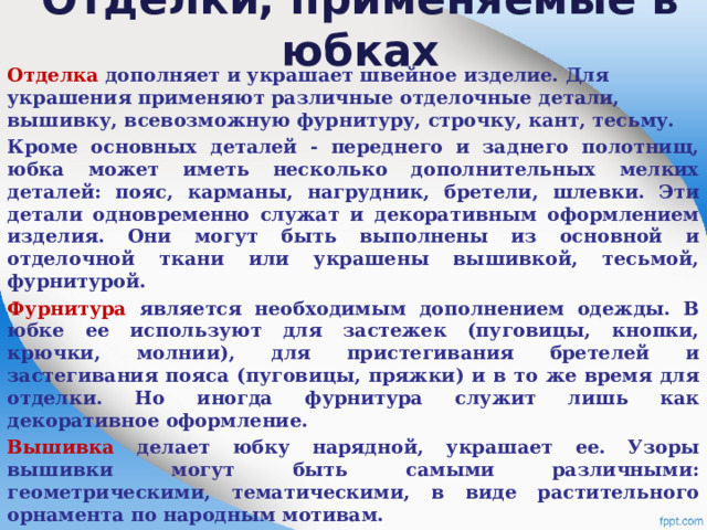 Отделки, применяемые в юбках   Отделка дополняет и украшает швейное изделие. Для украшения применяют различные отделочные детали, вышивку, всевозможную фурнитуру, строчку, кант, тесьму. Кроме основных деталей - переднего и заднего полотнищ, юбка может иметь несколько дополнительных мелких деталей: пояс, карманы, нагрудник, бретели, шлевки. Эти детали одновременно служат и декоративным оформлением изделия. Они могут быть выполнены из основной и отделочной ткани или украшены вышивкой, тесьмой, фурнитурой. Фурнитура является необходимым дополнением одежды. В юбке ее используют для застежек (пуговицы, кнопки, крючки, молнии), для пристегивания бретелей и застегивания пояса (пуговицы, пряжки) и в то же время для отделки. Но иногда фурнитура служит лишь как декоративное оформление. Вышивка делает юбку нарядной, украшает ее. Узоры вышивки могут быть самыми различными: геометрическими, тематическими, в виде растительного орнамента по народным мотивам.    