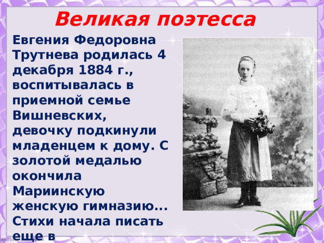 Великая поэтесса  Евгения Федоровна Трутнева родилась 4 декабря 1884 г., воспитывалась в приемной семье Вишневских, девочку подкинули младенцем к дому. С золотой медалью окончила Мариинскую женскую гимназию... Стихи начала писать еще в гимназические годы. Всю жизнь прожила в Перми. 