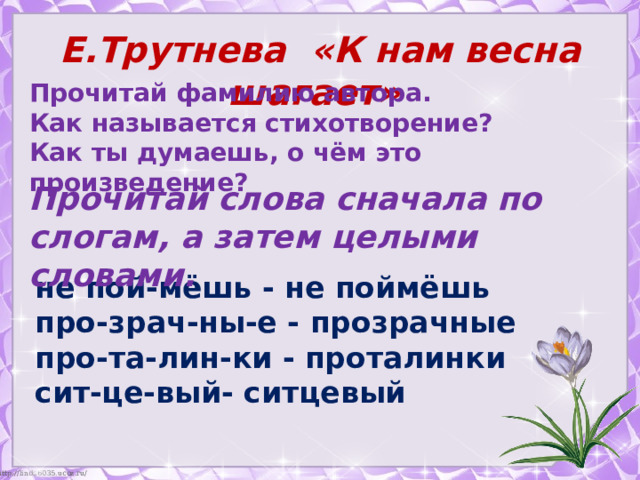 Е.Трутнева «К нам весна шагает» Прочитай фамилию автора. Как называется стихотворение? Как ты думаешь, о чём это произведение? Прочитай слова сначала по слогам, а затем целыми словами. не пой-мёшь - не поймёшь про-зрач-ны-е - прозрачные про-та-лин-ки - проталинки сит-це-вый- ситцевый 
