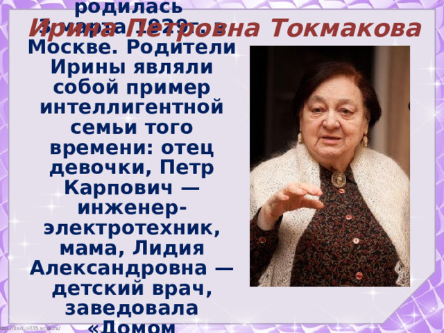 родилась 3 марта 1929г. в Москве. Родители Ирины являли собой пример интеллигентной семьи того времени: отец девочки, Петр Карпович — инженер-электротехник, мама, Лидия Александровна — детский врач, заведовала «Домом подкидышей». Ирина Петровна Токмакова 