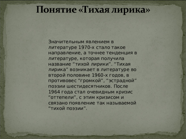 Значительным явлением в литературе 1970-х стало такое направление, а точнее тенденция в литературе, которая получила название “тихой лирики”. “Тихая лирика” возникает в литературе во второй половине 1960-х годов, в противовес “громкой”, “эстрадной” поэзии шестидесятников. После 1964 года стал очевидным кризис “оттепели”, с этим кризисом и связано появление так называемой “тихой поэзии”. 