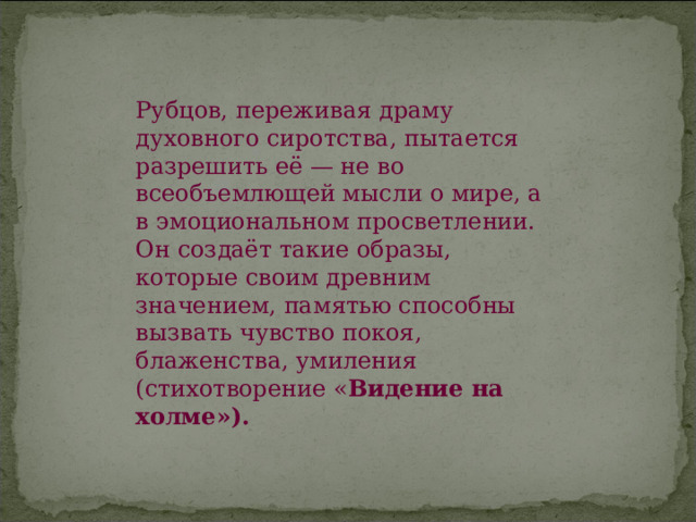 Рубцов, переживая драму духовного сиротства, пытается разрешить её — не во всеобъемлющей мысли о мире, а в эмоциональном просветлении. Он создаёт такие образы, которые своим древним значением, памятью способны вызвать чувство покоя, блаженства, умиления (стихотворение « Видение на холме»). 