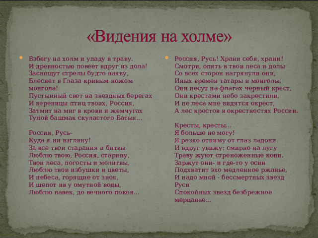Взбегу на холм и упаду в траву.  И древностью повеет вдруг из дола!  Засвищут стрелы будто наяву,  Блеснет в Глаза кривым ножом монгола!  Пустынный свет на звездных берегах  И вереницы птиц твоих, Россия,  Затмит на миг в крови и жемчугах  Тупой башмак скуластого Батыя...   Россия, Русь-  Куда я ни взгляну!  За все твои старания и битвы  Люблю твою, Россия, старину,  Твои леса, погосты и молитвы,  Люблю твои избушки и цветы,  И небеса, горящие от зноя,  И шепот ив у омутной воды,  Люблю навек, до вечного покоя... Россия, Русь! Храни себя, храни!  Смотри, опять в твои леса и долы  Со всех сторон нагрянули они,  Иных времен татары и монголы,  Они несут на флагах черный крест,  Они крестами небо закрестили,  И не леса мне видятся окрест,  А лес крестов в окрестностях России.   Кресты, кресты...  Я больше не могу!  Я резко отниму от глаз ладони  И вдруг увижу: смирно на лугу  Траву жуют стреноженные кони.  Заржут они- и где-то у осин  Подхватит эхо медленное ржанье,  И надо мной - бессмертных звезд Руси  Спокойных звезд безбрежное мерцанье... 