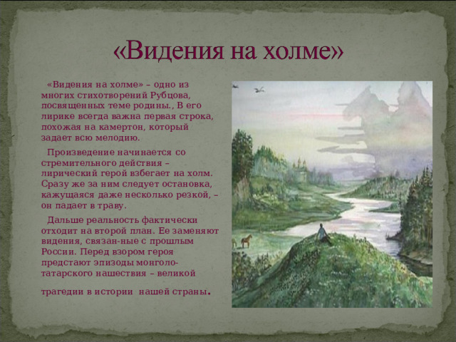  «Видения на холме» – одно из многих стихотворений Рубцова, посвященных теме родины., В его лирике всегда важна первая строка, похожая на камертон, который задает всю мелодию.  Произведение начинается со стремительного действия – лирический герой взбегает на холм. Сразу же за ним следует остановка, кажущаяся даже несколько резкой, – он падает в траву.  Дальше реальность фактически отходит на второй план. Ее заменяют видения, связан-ные с прошлым России. Перед взором героя предстают эпизоды монголо-татарского нашествия – великой трагедии в истории нашей страны . 