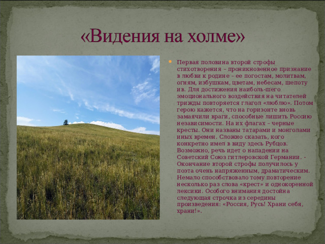 Первая половина второй строфы стихотворения – проникновенное признание в любви к родине – ее погостам, молитвам, огням, избушкам, цветам, небесам, шепоту ив. Для достижения наиболь-шего эмоционального воздействия на читателей трижды повторяется глагол «люблю». Потом герою кажется, что на горизонте вновь замаячили враги, способные лишить Россию независимости. На их флагах – черные кресты. Они названы татарами и монголами иных времен. Сложно сказать, кого конкретно имел в виду здесь Рубцов. Возможно, речь идет о нападении на Советский Союз гитлеровской Германии. -Окончание второй строфы получилось у поэта очень напряженным, драматическим. Немало способствовало тому повторение несколько раз слова «крест» и однокоренной лексики. Особого внимания достойна следующая строчка из середины произведения: «Россия, Русь! Храни себя, храни!». 