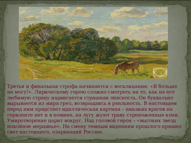 Третья и финальная строфа начинается с восклицания: «Я больше не могу!». Лирическому герою сложно смотреть на то, как на его любимую страну надвигается страшная опасность. Он буквально вырывается из мира грез, возвращаясь в реальность. В настоящем перед ним предстает идиллическая картина – никаких врагов на горизонте нет и в помине, на лугу жуют траву стреноженные кони. Умиротворение царит вокруг. Над головой героя – «высоких звезд покойное мерцанье». На смену темным видениям прошлого пришел свет настоящего, озаряющий Россию. 