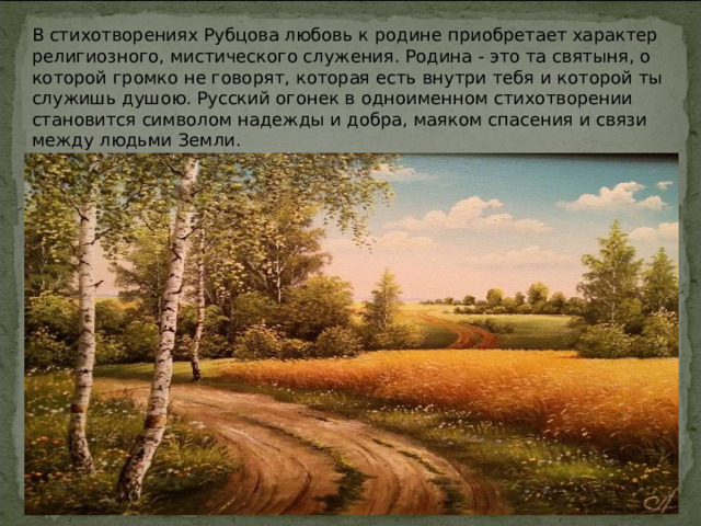 В стихотворениях Рубцова любовь к родине приобретает характер религиозного, мистического служения. Родина - это та святыня, о которой громко не говорят, которая есть внутри тебя и которой ты служишь душою. Русский огонек в одноименном стихотворении становится символом надежды и добра, маяком спасения и связи между людьми Земли. 