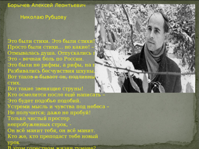 Борычев Алексей Леонтьевич  Николаю Рубцову Это были стихи. Это были стихи! Просто были стихи… но какие! – Отмывалась душа. Отпускались грехи. Это – вечная боль по России. Это были не рифмы, а рифы, на них Разбивались бесчувствия шхуны. Вот таков и бывает он, подлинный стих. Вот такие звенящие струны! Кто осмелится после ещё написать – Это будет подобье подобий. Устреми мысль и чувства под небеса – Не получится; даже не пробуй! Только чистый простор непробуженных строк, - Он всё манит тебя, он всё манит. Кто же, кто преподаст тебе новый урок В этом горестном жизни тумане? 