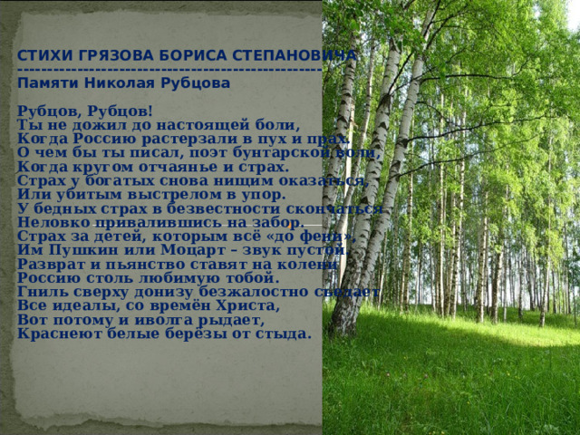 СТИХИ ГРЯЗОВА БОРИСА СТЕПАНОВИЧА --------------------------------------------------- Памяти Николая Рубцова  Рубцов, Рубцов! Ты не дожил до настоящей боли, Когда Россию растерзали в пух и прах. О чем бы ты писал, поэт бунтарской воли, Когда кругом отчаянье и страх. Страх у богатых снова нищим оказаться, Или убитым выстрелом в упор. У бедных страх в безвестности скончаться Неловко привалившись на забор. Страх за детей, которым всё «до фени», Им Пушкин или Моцарт – звук пустой. Разврат и пьянство ставят на колени Россию столь любимую тобой. Гниль сверху донизу безжалостно съедает Все идеалы, со времён Христа, Вот потому и иволга рыдает, Краснеют белые берёзы от стыда. 