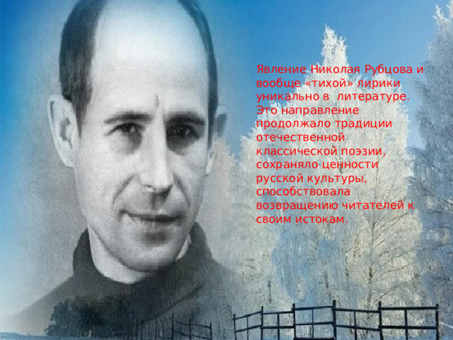 Явление Николая Рубцова и вообще «тихой» лирики уникально в литературе. Это направление продолжало традиции отечественной классической поэзии, сохраняло ценности русской культуры, способствовала возвращению читателей к своим истокам. 