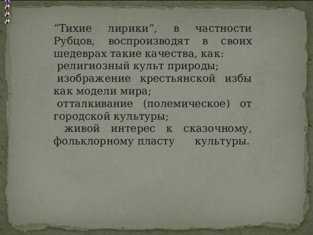 “ Тихие лирики”, в частности Рубцов, воспроизводят в своих шедеврах такие качества, как:   религиозный культ природы;    изображение крестьянской избы как модели мира;   отталкивание (полемическое) от городской культуры;  живой интерес к сказочному, фольклорному пласту культуры. 