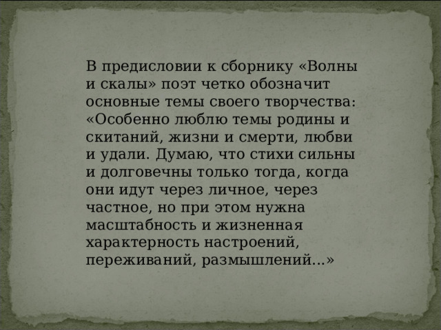 В предисловии к сборнику «Волны и скалы» поэт четко обозначит основные темы своего творчества: «Особенно люблю темы родины и скитаний, жизни и смерти, любви и удали. Думаю, что стихи сильны и долговечны только тогда, когда они идут через личное, через частное, но при этом нужна масштабность и жизненная характерность настроений, переживаний, размышлений...» 