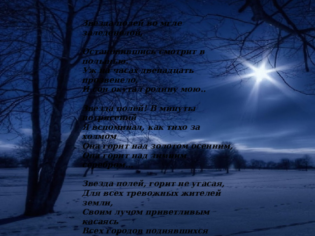 Звезда полей во мгле заледенелой, Остановившись смотрит в полынью. Уж на часах двенадцать прозвенело, И сон окутал родину мою..  Звезда полей! В минуты потрясений Я вспоминал, как тихо за холмом Она горит над золотом осенним, Она горит над зимним серебром…  Звезда полей, горит не угасая, Для всех тревожных жителей земли, Своим лучом приветливым касаясь Всех городов поднявшихся вдали.  Но только здесь, во мгле заледенелой, Она восходит ярче и полней, И счастлив я, пока на свете белом Горит, горит звезда моих полей… 