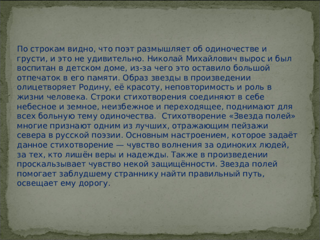 По строкам видно, что поэт размышляет об одиночестве и грусти, и это не удивительно. Николай Михайлович вырос и был воспитан в детском доме, из-за чего это оставило большой отпечаток в его памяти. Образ звезды в произведении олицетворяет Родину, её красоту, неповторимость и роль в жизни человека. Строки стихотворения соединяют в себе небесное и земное, неизбежное и переходящее, поднимают для всех больную тему одиночества.  Стихотворение «Звезда полей» многие признают одним из лучших, отражающим пейзажи севера в русской поэзии. Основным настроением, которое задаёт данное стихотворение — чувство волнения за одиноких людей, за тех, кто лишён веры и надежды. Также в произведении проскальзывает чувство некой защищённости. Звезда полей помогает заблудшему страннику найти правильный путь, освещает ему дорогу.   