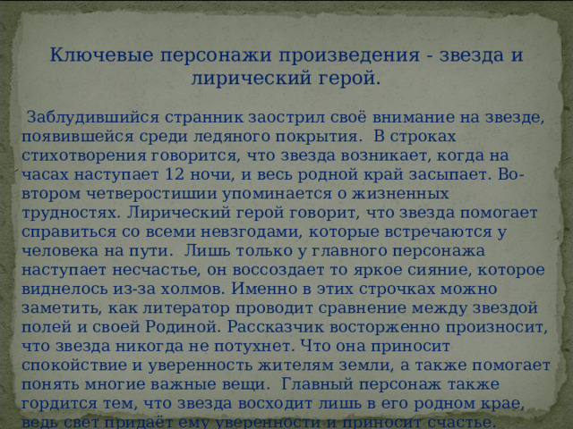 Ключевые персонажи произведения - звезда и лирический герой.  Заблудившийся странник заострил своё внимание на звезде, появившейся среди ледяного покрытия.  В строках стихотворения говорится, что звезда возникает, когда на часах наступает 12 ночи, и весь родной край засыпает. Во-втором четверостишии упоминается о жизненных трудностях. Лирический герой говорит, что звезда помогает справиться со всеми невзгодами, которые встречаются у человека на пути.  Лишь только у главного персонажа наступает несчастье, он воссоздает то яркое сияние, которое виднелось из-за холмов. Именно в этих строчках можно заметить, как литератор проводит сравнение между звездой полей и своей Родиной. Рассказчик восторженно произносит, что звезда никогда не потухнет. Что она приносит спокойствие и уверенность жителям земли, а также помогает понять многие важные вещи.  Главный персонаж также гордится тем, что звезда восходит лишь в его родном крае, ведь свет придаёт ему уверенности и приносит счастье.   