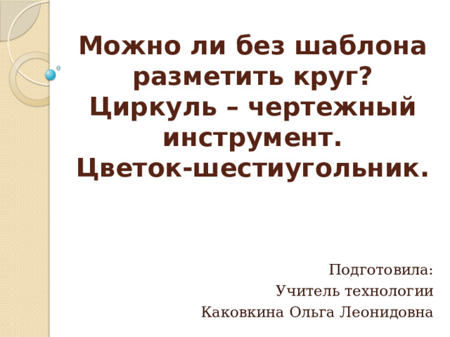 Можно ли без шаблона разметить круг?  Циркуль – чертежный инструмент.  Цветок-шестиугольник.   Подготовила: Учитель технологии Каковкина Ольга Леонидовна 
