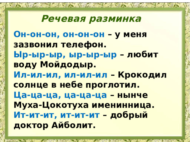 Речевая разминка Он-он-он, он-он-он – у меня зазвонил телефон.  Ыр-ыр-ыр, ыр-ыр-ыр – любит воду Мойдодыр.  Ил-ил-ил, ил-ил-ил – Крокодил солнце в небе проглотил.  Ца-ца-ца, ца-ца-ца – нынче Муха-Цокотуха именинница.  Ит-ит-ит, ит-ит-ит – добрый доктор Айболит. 