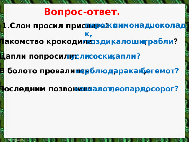 Вопрос-ответ. 1.Слон просил прислать : пирожок, лимонад, шоколад ? 2. Лакомство крокодила: гвозди, калоши , грабли ? капли? соски, гусли , 3.Цапли попросили: 4. В болото провалился: верблюд , таракан , бегемот? 5.Последним позвонил: кашалот, леопард , носорог? 