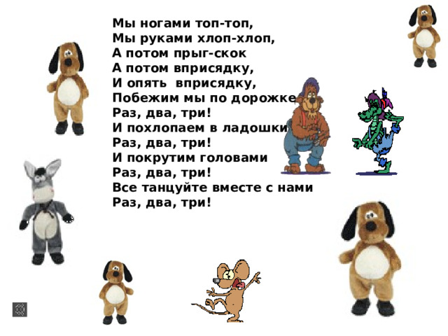 Мы ногами топ-топ, Мы руками хлоп-хлоп, А потом прыг-скок А потом вприсядку, И опять вприсядку, Побежим мы по дорожке Раз, два, три! И похлопаем в ладошки Раз, два, три! И покрутим головами Раз, два, три! Все танцуйте вместе с нами Раз, два, три!  