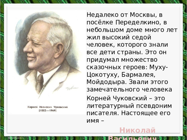Недалеко от Москвы, в посёлке Переделкино, в небольшом доме много лет жил высокий седой человек, которого знали все дети страны. Это он придумал множество сказочных героев: Муху-Цокотуху, Бармалея, Мойдодыра. Звали этого замечательного человека Корней Чуковский – это литературный псевдоним писателя. Настоящее его имя –  Николай Васильевич Корнейчуков. 