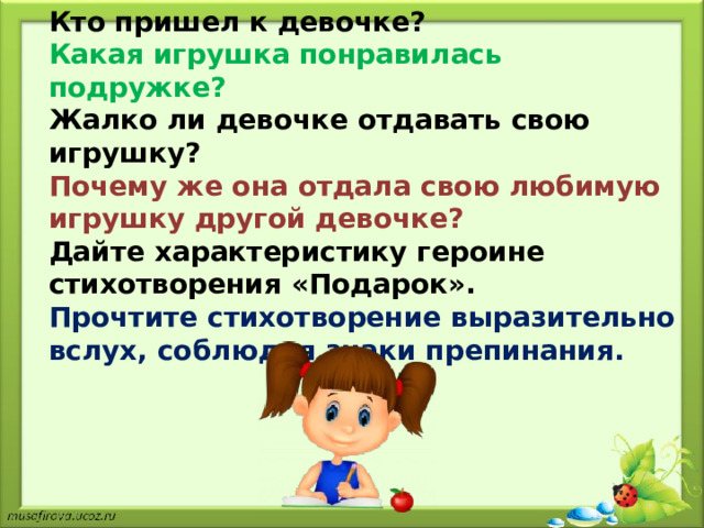 Кто пришел к девочке? Какая игрушка понравилась подружке? Жалко ли девочке отдавать свою игрушку? Почему же она отдала свою любимую игрушку другой девочке? Дайте характеристику героине стихотворения «Подарок».  Прочтите стихотворение выразительно вслух, соблюдая знаки препинания. 