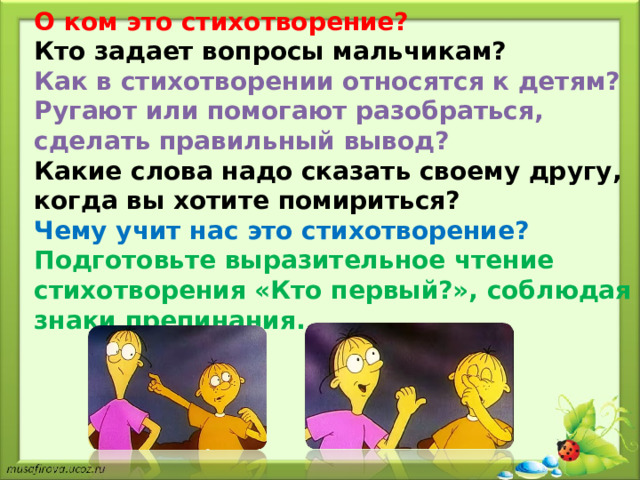 О ком это стихотворение? Кто задает вопросы мальчикам? Как в стихотворении относятся к детям? Ругают или помогают разобраться, сделать правильный вывод? Какие слова надо сказать своему другу, когда вы хотите помириться? Чему учит нас это стихотворение? Подготовьте выразительное чтение стихотворения «Кто первый?», соблюдая знаки препинания. 