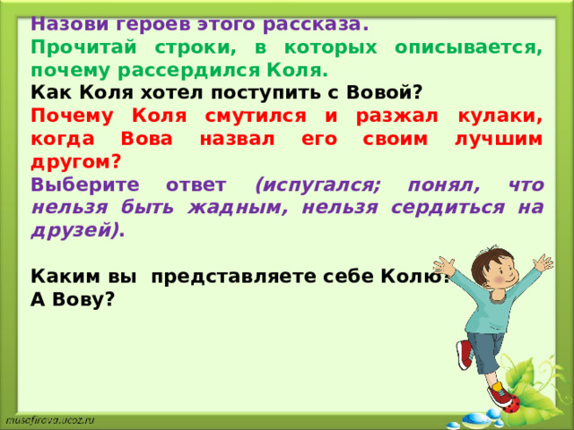 Назови героев этого рассказа. Прочитай строки, в которых описывается, почему рассердился Коля. Как Коля хотел поступить с Вовой? Почему Коля смутился и разжал кулаки, когда Вова назвал его своим лучшим другом? Выберите ответ (испугался; понял, что нельзя быть жадным, нельзя сердиться на друзей) .  Каким вы  представляете себе Колю? А Вову? 