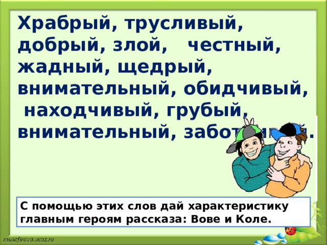 Храбрый, трусливый, добрый, злой, честный, жадный, щедрый, внимательный, обидчивый, находчивый, грубый, внимательный, заботливый. С помощью этих слов дай характеристику главным героям рассказа: Вове и Коле. 