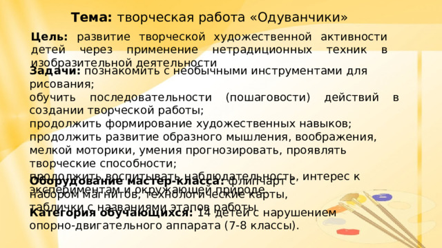 Тема: творческая работа «Одуванчики» Цель: развитие творческой художественной активности детей через применение нетрадиционных техник в изобразительной деятельности Задачи: познакомить с необычными инструментами для рисования; обучить последовательности (пошаговости) действий в создании творческой работы; продолжить формирование художественных навыков; продолжить развитие образного мышления, воображения, мелкой моторики, умения прогнозировать, проявлять творческие способности; продолжить воспитывать наблюдательность, интерес к экспериментам и окружающей природе. Оборудование мастер-класса: флипчарт с набором магнитов, технологические карты, таблички с названиями этапов работы Категория обучающихся: 14  детей с нарушением опорно-двигательного аппарата (7-8 классы). 