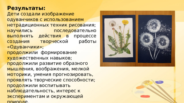 Результаты: Дети создали изображение одуванчиков с использованием нетрадиционных техник рисования; научились последовательно выполнять действия в процессе создания творческой работы «Одуванчики»; продолжили формирование художественных навыков; продолжили развитие образного мышления, воображения, мелкой моторики, умения прогнозировать, проявлять творческие способности; продолжили воспитывать наблюдательность, интерес к экспериментам и окружающей природе. 