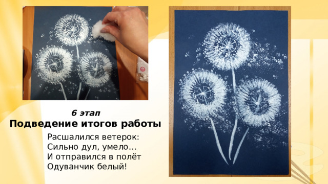 6 этап Подведение итогов работы На 6 завершающем этапе занятия можно предложить детям поделиться впечатлениями о работе. Чем из необычных инструментов понравилось рисовать? Что в работе вызвало трудности? Что оказалось неожиданным? По итогам мастер-класса оформляется выставка творческих работ детей. Расшалился ветерок: Сильно дул, умело… И отправился в полёт Одуванчик белый!    