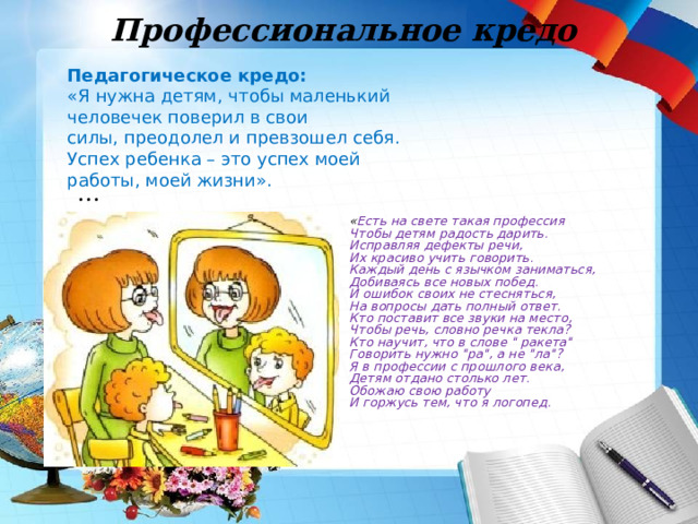 Профессиональное кредо Педагогическое кредо:   «Я нужна детям, чтобы маленький человечек поверил в свои силы, преодолел и превзошел себя. Успех ребенка – это успех моей работы, моей жизни». … « Есть на свете такая профессия Чтобы детям радость дарить. Исправляя дефекты речи, Их красиво учить говорить. Каждый день с язычком заниматься, Добиваясь все новых побед. И ошибок своих не стесняться, На вопросы дать полный ответ. Кто поставит все звуки на место, Чтобы речь, словно речка текла? Кто научит, что в слове 