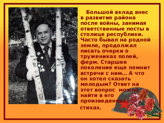  Большой вклад внес в развитие района после войны, занимая ответственные посты в столице республики. Часто бывал на родной земле, продолжал писать очерки о тружениках полей, ферм. Старшее поколение еще помнит встречи с ним… А что он хотел сказать молодым? Ответ на этот вопрос можно найти в его произведениях,  стихах. 