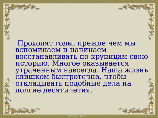  Проходят годы, прежде чем мы вспоминаем и начинаем восстанавливать по крупицам свою историю. Многое оказывается утраченным навсегда. Наша жизнь слишком быстротечна, чтобы откладывать подобные дела на долгие десятилетия. . 