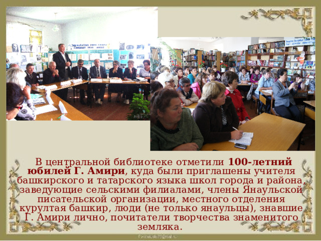  В центральной библиотеке отметили 100-летний юбилей Г. Амири , куда были приглашены учителя башкирского и татарского языка школ города и района, заведующие сельскими филиалами, члены Янаульской писательской организации, местного отделения курултая башкир, люди (не только янаульцы), знавшие Г. Амири лично, почитатели творчества знаменитого земляка. 