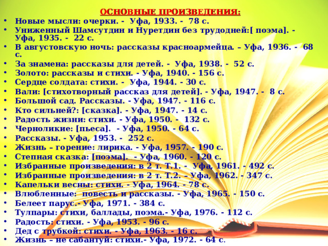 ОСНОВНЫЕ ПРОИЗВЕДЕНИЯ: Новые мысли: очерки. - Уфа, 1933. - 78 с. Униженный Шамсутдин и Нуретдин без трудодней:[ поэма]. - Уфа, 1935. - 22 с. В августовскую ночь: рассказы красноармейца. – Уфа, 1936. - 68 с. За знамена: рассказы для детей. - Уфа, 1938. - 52 с. Золото: рассказы и стихи. - Уфа, 1940. - 156 с. Сердце солдата: стихи. - Уфа, 1944. - 30 с. Вали: [стихотворный рассказ для детей]. - Уфа, 1947. - 8 с. Большой сад. Рассказы. - Уфа, 1947. - 116 с. Кто сильней?: [сказка]. - Уфа, 1947. - 14 с. Радость жизни: стихи. - Уфа, 1950. - 132 с. Черноликие: [пьеса]. - Уфа, 1950. - 64 с. Рассказы. - Уфа, 1953. - 252 с. Жизнь – горение: лирика. - Уфа, 1957. - 190 с. Степная сказка: [поэма]. - Уфа, 1960. - 120 с. Избранные произведения: в 2 т. Т.1. - Уфа, 1961. - 492 с. Избранные произведения: в 2 т. Т.2. – Уфа, 1962. - 347 с. Капельки весны: стихи. - Уфа, 1964. - 78 с. Влюбленные: повесть и рассказы. - Уфа, 1965. - 150 с. Белеет парус.- Уфа, 1971. - 384 с. Тулпары: стихи, баллады, поэма.- Уфа, 1976. - 112 с. Радость: стихи. - Уфа, 1953. - 96 с. Дед с трубкой: стихи. - Уфа, 1963. - 16 с. Жизнь – не сабантуй: стихи.- Уфа, 1972. - 64 с . 