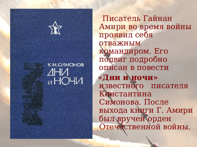 Писатель Гайнан Амири во время войны проявил себя отважным командиром. Его подвиг подробно описан в повести  «Дни и ночи» известного писателя Константина Симонова. После выхода книги Г. Амири был вручен орден Отечественной войны. 