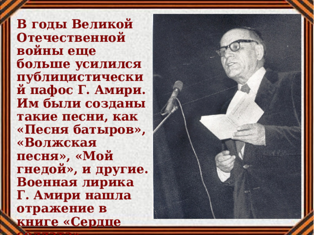 В годы Великой Отечественной войны еще больше усилился публицистический пафос Г. Амири. Им были созданы такие песни, как «Песня батыров», «Волжская песня», «Мой гнедой», и другие. Военная лирика Г. Амири нашла отражение в книге «Сердце солдата». 