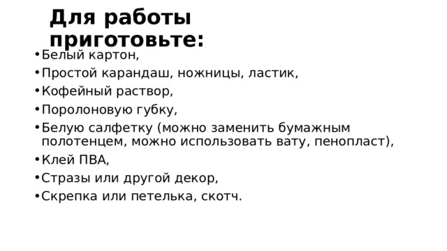Для работы приготовьте: Белый картон, Простой карандаш, ножницы, ластик, Кофейный раствор, Поролоновую губку, Белую салфетку (можно заменить бумажным полотенцем, можно использовать вату, пенопласт), Клей ПВА, Стразы или другой декор, Скрепка или петелька, скотч. 