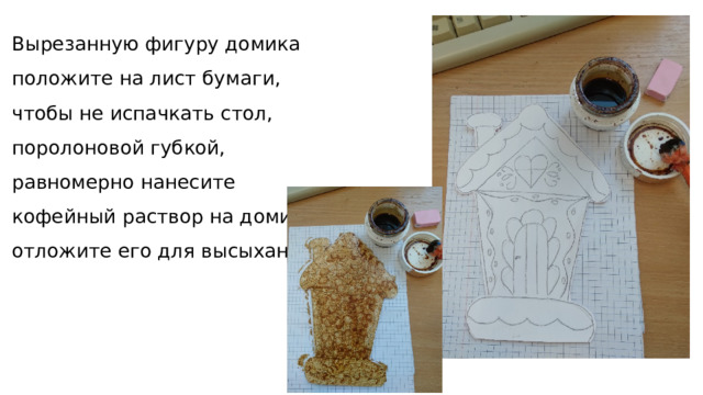 Вырезанную фигуру домика положите на лист бумаги, чтобы не испачкать стол, поролоновой губкой, равномерно нанесите кофейный раствор на домик и отложите его для высыхания 