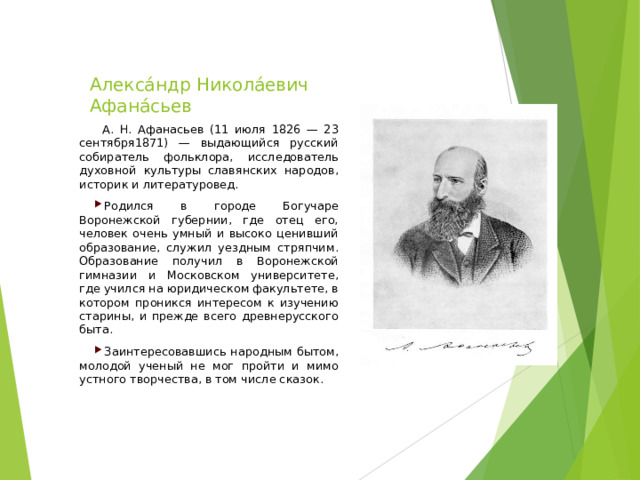  Алекса́ндр Никола́евич Афана́сьев  А. Н. Афанасьев (11 июля 1826 — 23 сентября1871) — выдающийся русский собиратель фольклора, исследователь духовной культуры славянских народов, историк и литературовед. Родился в городе Богучаре Воронежской губернии, где отец его, человек очень умный и высоко ценивший образование, служил уездным стряпчим. Образование получил в Воронежской гимназии и Московском университете, где учился на юридическом факультете, в котором проникся интересом к изучению старины, и прежде всего древнерусского быта. Заинтересовавшись народным бытом, молодой ученый не мог пройти и мимо устного творчества, в том числе сказок.  