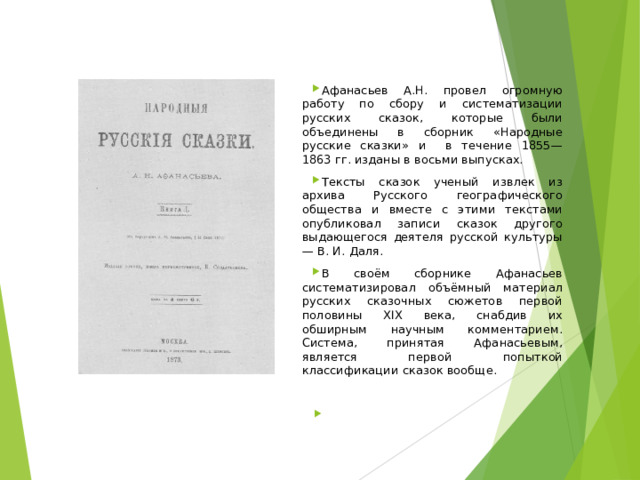 Афанасьев А.Н. провел огромную работу по сбору и систематизации русских сказок, которые были объединены в сборник «Народные русские сказки» и в течение 1855—1863 гг. изданы в восьми выпусках. Тексты сказок ученый извлек из архива Русского географического общества и вместе с этими текстами опубликовал записи сказок другого выдающегося деятеля русской культуры — В. И. Даля. В своём сборнике Афанасьев систематизировал объёмный материал русских сказочных сюжетов первой половины XIX века, снабдив их обширным научным комментарием. Система, принятая Афанасьевым, является первой попыткой классификации сказок вообще.      